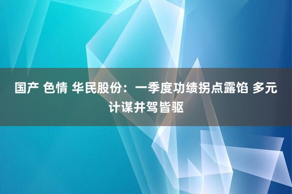 国产 色情 华民股份：一季度功绩拐点露馅 多元计谋并驾皆驱