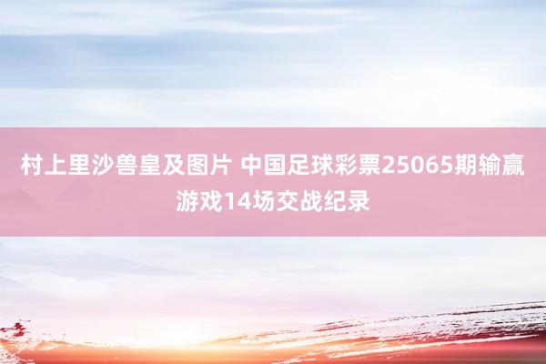 村上里沙兽皇及图片 中国足球彩票25065期输赢游戏14场交战纪录
